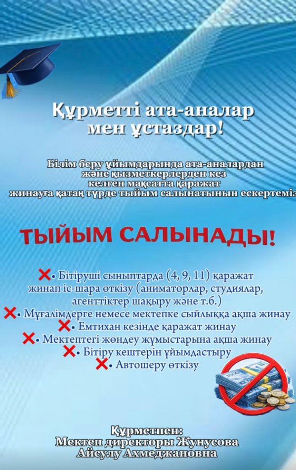 Құрметті ата-аналар мен ұстаздар! Білім беру ұйымдарында ата-аналардан және қызметкерлерден кез келген мақсатқа қаражат жинауға қатаң түрде тыйым салынатынын ескертеміз.